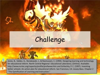 Challenge
Jones, B., Valdez, G., Norakowski, J., & Rasmussen, C. (1994). Designing learning and technology
for educational reform. North Central Regional Educational Laboratory. [Online]. Available:
http://www.ncrtec.org/capacity/profile/profwww.htm and Schlechty, P. C. (1997). Inventing
better schools: An action plan for educational reform. San Francisco, CA: Jossey-Bass. Chapter 2
“The Gamification of Learning and Instruction.”
 
