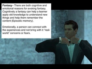© 2013 Game On! Learning – all rights reserved
36
Fantasy– There are both cognitive and
emotional reasons for evoking fantasy.
Cognitively a fantasy can help a learner
apply old knowledge to understand new
things and help them remember the
content (Episodic memory).
Emotionally, a person can connect with
the experiences and not bring with it “real-
world” concerns or fears.
 