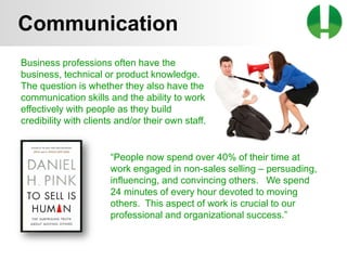 © 2013 Game On! Learning – all rights reserved
45
Business professions often have the
business, technical or product knowledge.
The question is whether they also have the
communication skills and the ability to work
effectively with people as they build
credibility with clients and/or their own staff.
Communication
“People now spend over 40% of their time at
work engaged in non-sales selling – persuading,
influencing, and convincing others. We spend
24 minutes of every hour devoted to moving
others. This aspect of work is crucial to our
professional and organizational success.”
 