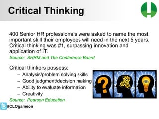 © 2013 Game On! Learning – all rights reserved
46
400 Senior HR professionals were asked to name the most
important skill their employees will need in the next 5 years.
Critical thinking was #1, surpassing innovation and
application of IT.
Source: SHRM and The Conference Board
Critical thinkers possess:
– Analysis/problem solving skills
– Good judgment/decision making
– Ability to evaluate information
– Creativity
Source: Pearson Education
Critical Thinking
#CLOgameon
 