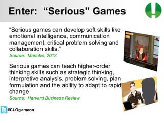 © 2013 Game On! Learning – all rights reserved
48
“Serious games can develop soft skills like
emotional intelligence, communication
management, critical problem solving and
collaboration skills.”
Source: Marinho, 2012
Serious games can teach higher-order
thinking skills such as strategic thinking,
interpretive analysis, problem solving, plan
formulation and the ability to adapt to rapid
change
Source: Harvard Business Review
Enter: “Serious” Games
#CLOgameon
 