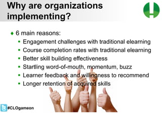 © 2013 Game On! Learning – all rights reserved
49
♦ 6 main reasons:
 Engagement challenges with traditional elearning
 Course completion rates with traditional elearning
 Better skill building effectiveness
 Startling word-of-mouth, momentum, buzz
 Learner feedback and willingness to recommend
 Longer retention of acquired skills
Why are organizations
implementing?
#CLOgameon
 