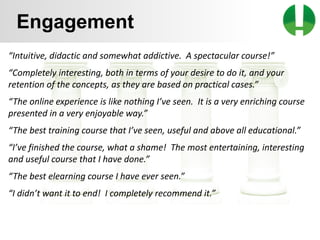 © 2013 Game On! Learning – all rights reserved
50
Engagement
“Intuitive, didactic and somewhat addictive. A spectacular course!”
“Completely interesting, both in terms of your desire to do it, and your
retention of the concepts, as they are based on practical cases.”
“The online experience is like nothing I’ve seen. It is a very enriching course
presented in a very enjoyable way.”
“The best training course that I’ve seen, useful and above all educational.”
“I’ve finished the course, what a shame! The most entertaining, interesting
and useful course that I have done.”
“The best elearning course I have ever seen.”
“I didn’t want it to end! I completely recommend it.”
 