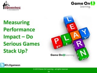 Measuring
Performance
Impact – Do
Serious Games
Stack Up?
© 2013 Game On! Learning – all rights reserved
56
#CLOgameon
 