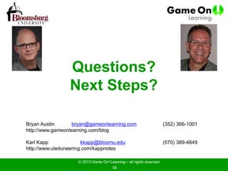 Questions?
Next Steps?
Bryan Austin bryan@gameonlearning.com (352) 366-1001
http://www.gameonlearning.com/blog
Karl Kapp kkapp@bloomu.edu (570) 389-4849
http://www.uleduneering.com/kappnotes
© 2013 Game On! Learning – all rights reserved
58
 