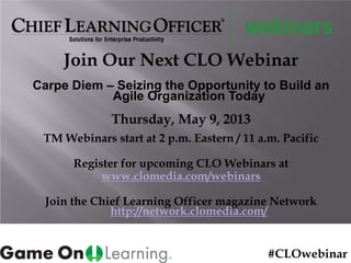 Join Our Next CLO Webinar
Carpe Diem – Seizing the Opportunity to Build an
Agile Organization Today
Thursday, May 9, 2013
TM Webinars start at 2 p.m. Eastern / 11 a.m. Pacific
Register for upcoming CLO Webinars at
www.clomedia.com/webinars
Join the Chief Learning Officer magazine Network
http://network.clomedia.com/
#CLOwebinar
 