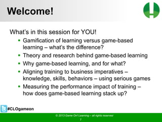 © 2013 Game On! Learning – all rights reserved
7
Welcome!
What’s in this session for YOU!
 Gamification of learning versus game-based
learning – what’s the difference?
 Theory and research behind game-based learning
 Why game-based learning, and for what?
 Aligning training to business imperatives –
knowledge, skills, behaviors – using serious games
 Measuring the performance impact of training –
how does game-based learning stack up?
© 2013 Game On! Learning – all rights reserved
7
#CLOgameon
 
