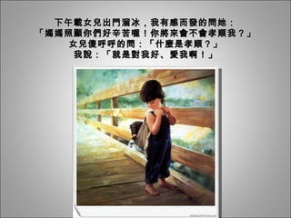 下午載女兒出門溜冰，我有感而發的問她： 「媽媽照顧你們好辛苦喔！你將來會不會孝順我？」 女兒傻呼呼的問：「什麼是孝順？」 我說：「就是對我好、愛我啊！」 