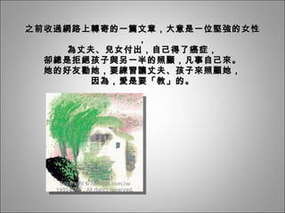 之前收過網路上轉寄的一篇文章，大意是一位堅強的女性， 為丈夫、兒女付出，自己得了癌症， 卻總是拒絕孩子與另一半的照顧，凡事自己來。 她的好友勸她，要練習讓丈夫、孩子來照顧她， 因為，愛是要「教」的。 