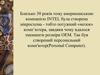 Близько 30 років тому американською компанією  INTEL  була створена мікросхема - тобто потужний «мозок» комп’ютера, завдяки чому вдалося зменшити розміри ОЕМ. Так був створений персональний комп'ютер( Personal   Computer ) . 