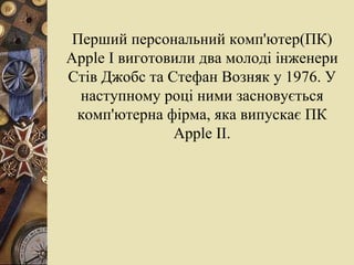 Перший персональний комп'ютер(ПК)  Apple   I  виготовили два молоді інженери Стів Джобс та Стефан Возняк у 1976. У наступному році ними засновується комп'ютерна фірма, яка випускає ПК   Apple   II . 