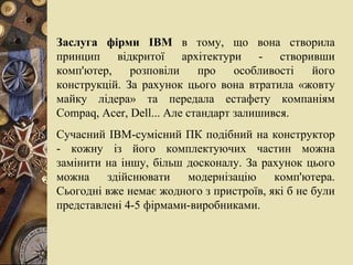 Заслуга фірми  IBM  в тому, що вона створила принцип відкритої архітектури - створивши комп'ютер, розповіли про особливості його   конструкцій. За рахунок цього вона втратила «жовту майку лідера» та передала естафету компаніям  Compaq ,  Acer ,  Dell ... Але стандарт залишився. Сучасний ІВМ-сумісний ПК подібний на конструктор - кожну із його комплектуючих частин можна замінити на іншу, більш досконалу. За рахунок цього можна здійснювати модернізацію комп'ютера. Сьогодні вже немає жодного з пристроїв, які б не були представлені 4-5 фірмами-виробниками. 