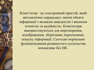 Комп’ютер - це електронний пристій, який автоматично опрацьовує значні обсяги інформації з великою швидкістю і високою точністю та надійністю. Комп'ютери використовуються для перетворення, відображення, зберігання, пересилання, пошуку інформації. Сьогодні нормальне функціонування розвинутого суспільства неможливе без ПК .  