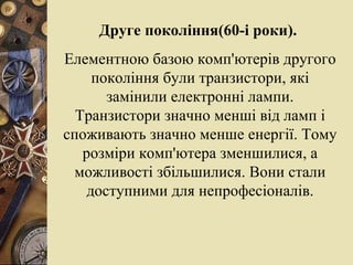 Друге покоління(60-і роки).   Елементною баз о ю комп'ютерів другого покоління були транзистори, які замінили електронні лампи. Транзистори значно менші від ламп і споживають значно менше енергії. Тому розміри комп'ютера зменшилися, а можливості збільшилися. Вони стали доступними для непрофесіоналів. 