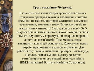 Третє покоління(70-і роки).   Елементна база комп’ютерів третього покоління - інтегровані пристрої(невеликі пластинки з чистого кремнію, на якій є мініатюрні електронні елементи: транзистори, резистори тощо. Таких елементів на квадратному сантиметрі було декілька тисяч). За їх рахунок збільшилася швидкодія комп’ютерів та обсяг пам’яті. Зручність у користуванні відкрила широкий доступ до комп'ютерів. Така машина може виконувати кілька дій одночасно. Користувач немає потреби працювати за пультом керування. Для роботи йому надано спеціальні пристрої - клавіатуру, дисплей. Найвагоміший вклад у розвиток комп’ютерів третього покоління внесла фірма  IBM ( International   Business   Machines   Corporation ). 