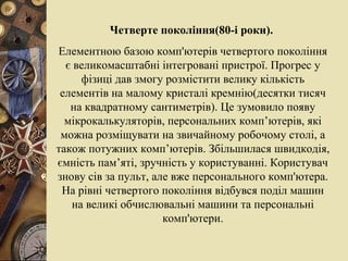 Четверте покоління(80-і роки).  Елементною базою комп'ютерів четвертого покоління є великомасштабні інтегровані пристрої. Прогрес у фізиці дав змогу розмістити велику кількість елементів на малому кристалі кремнію(десятки тисяч на квадратному сантиметрів). Це зумовило появу мікрокалькуляторів, персональних комп’ютерів, які можна розміщувати на звичайному робочому столі, а також потужних комп’ютерів. Збільшилася швидкодія, ємність пам’яті, зручність у користуванні. Користувач знову сів за пульт, але вже персонального комп'ютера. На рівні четвертого покоління відбувся поділ машин на великі обчислювальні машини та персональні комп'ютери. 