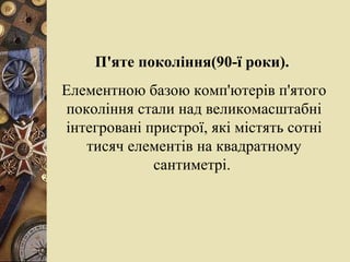 П'яте покоління(90-ї роки).  Елементною баз о ю комп'ютерів п'ятого покоління стали над великомасштабні інтегровані пристрої, які містять сотні тисяч елементів на квадратному сантиметрі.  