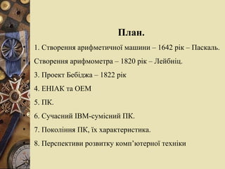 План. 1.   Створення арифметичної машини – 1642 рік – Паскаль. Створення арифмометра – 1820 рік – Лейбніц. 3. Проект Бебіджа  – 1822 рік 4. ЕНІАК та ОЕМ 5. ПК. 6. Сучасний  IBM - сумісний ПК. 7.  Покоління ПК, їх характеристика. 8.  Перспективи розвитку комп’ютерної техніки   
