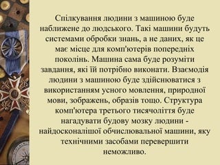 Спілкування людини з машиною буде наближене до людського. Такі машини будуть системами обробки знань, а не даних, як це має місце для комп'ютерів попередніх поколінь. Машина сама буде розуміти завдання, які їй потрібно виконати. Взаємодія людини з машиною буде здійснюватися з використанням усного мовлення, природної мови, зображень, образів тощо. Структура комп'ютера третього тисячоліття буде нагадувати будову мозку людини - найдосконалішої обчислювальної машини, яку технічними засобами перевершити неможливо. 