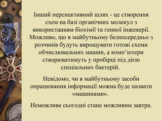 Інший перспективний шлях - це створення схем на базі органічних молекул з використанням біохімії та генної інженерії. Можливо, що в майбутньому безпосередньо з розчинів будуть вирощувати готові схеми обчислювальних машин, а комп’ютери створюватимуть у пробірці під дією спеціальних бактерій.  Невідомо, чи в майбутньому засоби опрацювання інформації можна буде назвати «машинами».  Неможливе сьогодні стане можливим завтра. 