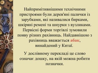 Найпримітивнішими технічними пристроями були дерев'яні палички із зарубками, які називалися бирками, шкіряні ремені та шнурки з вузликами. Первісні форми торгівлі зумовили появу різних рахівниць. Найдавнішою з рахівниць вважається  абак , винайдений у Китаї.  У дослівному перекладі це слово означає дошку, на якій можна робити позначки. 