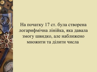 На початку 17 ст. була створена логарифмічна лінійка, яка давала змогу швидко, але наближено множити та ділити числа   