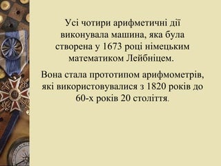 Усі чотири арифметичні дії виконувала машина, яка була створена у 1673 році німецьким математиком Лейбніцем.  Вона стала прототипом арифмометрів, які використовувалися з 1820 років до 60-х років 20 століття . 
