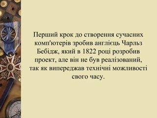 Перший крок до створення сучасних комп'ютерів зробив англієць   Чарльз Бебідж, який в 1822 році розробив проект, але він не був реалізований, так як випереджав технічні можливості свого часу. 