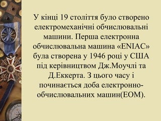 У кінці 19 століття було створено електромеханічні обчислювальні машини. Перша електронна обчислювальна машина « ENIAC » була створена у 1946 році у США під керівництвом Дж.Моучлі та Д.Еккерта. З цього часу і починається доба електронно- обчислювальних машин(ЕОМ). 