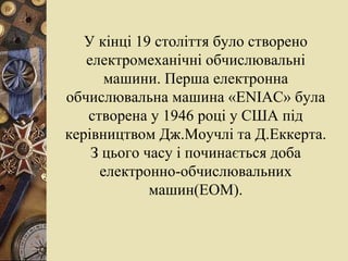 У кінці 19 століття було створено електромеханічні обчислювальні машини. Перша електронна обчислювальна машина « ENIAC » була створена у 1946 році у США під керівництвом Дж.Моучлі та Д.Еккерта. З цього часу і починається доба електронно-обчислювальних машин(ЕОМ). 