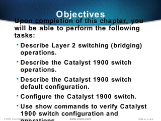 Objectives Upon completion of this chapter, you will be able to perform the following tasks: Describe Layer 2 switching (bridging) operations. Describe the Catalyst 1900 switch operations. Describe the Catalyst 1900 switch default configuration. Configure the  Catalyst  1900 switch. Use show commands to verify  Catalyst  1900 switch configuration and operations. 
