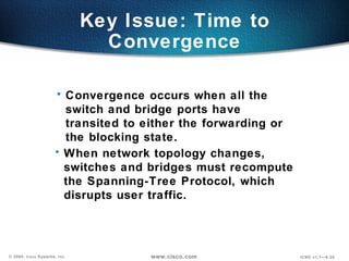 Key Issue: Time to Convergence Convergence occurs when all the switch and bridge ports have transited to either the forwarding or the blocking state. When network topology changes, switches and bridges must recompute the Spanning-Tree Protocol, which disrupts user traffic. 
