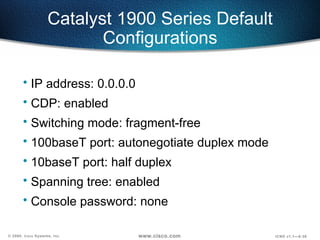 Catalyst 1900 Series Default Configurations IP address: 0.0.0.0 CDP: enabled Switching mode: fragment-free 100baseT port: autonegotiate duplex mode 10baseT port: half duplex Spanning tree: enabled Console password: none 