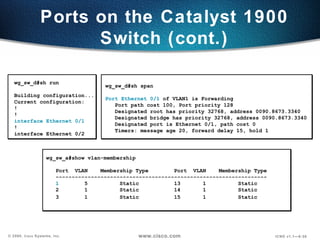 Ports on the Catalyst 1900 Switch (cont.) wg_sw_d#sh run Building configuration... Current configuration: ! ! interface Ethernet 0/1 ! interface Ethernet 0/2 wg_sw_d#sh span Port Ethernet 0/1  of VLAN1 is Forwarding Port path cost 100, Port priority 128 Designated root has priority 32768, address 0090.8673.3340 Designated bridge has priority 32768, address 0090.8673.3340 Designated port is Ethernet 0/1, path cost 0 Timers: message age 20, forward delay 15, hold 1 wg_sw_a#show vlan-membership  Port  VLAN  Membership Type  Port  VLAN  Membership Type ------------------------------------------------------------------ 1   5  Static  13  1 Static  2  1  Static  14  1  Static  3  1  Static 15  1  Static   