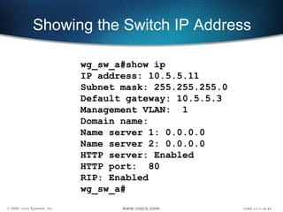 Showing the Switch IP Address wg_sw_a#show ip  IP address: 10.5.5.11 Subnet mask: 255.255.255.0 Default gateway: 10.5.5.3 Management VLAN:  1 Domain name:  Name server 1: 0.0.0.0 Name server 2: 0.0.0.0 HTTP server: Enabled HTTP port:  80 RIP: Enabled wg_sw_a# 