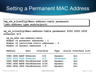 Setting a Permanent MAC Address wg_sw_a#sh mac-address-table Number of permanent addresses : 1 Number of restricted static addresses : 0 Number of dynamic addresses : 4 Address  Dest   Interface  Type  Source Interface List ------------------------------------------------------------------ 00E0.1E5D.AE2F Ethernet  0/2 Dynamic All 2222.2222.2222 Ethernet  0/3 Permanent  All 00D0.588F.B604 FastEthernet 0/26  Dynamic  All 00E0.1E5D.AE2B FastEthernet 0/26  Dynamic  All 00D0.5892.38C4 FastEthernet 0/27  Dynamic  All wg_sw_a(config)#mac-address-table permanent 2222.2222.2222 ethernet 0/3 wg_sw_a(config)# mac-address-table permanent { mac-address type module/port } 