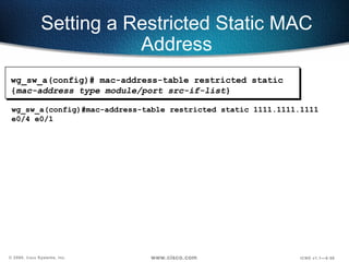 Setting a Restricted Static MAC Address wg_sw_a(config)#mac-address-table restricted static 1111.1111.1111 e0/4 e0/1 wg_sw_a(config)#   mac-address-table restricted static { mac-address type module/port src-if-list } 
