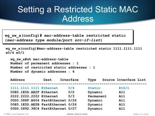 Setting a Restricted Static MAC Address wg_sw_a#sh mac-address-table Number of permanent addresses : 1 Number of restricted static addresses : 1 Number of dynamic addresses : 4 Address  Dest  Interface  Type  Source Interface List ------------------------------------------------------------------ 1111.1111.1111 Ethernet  0/4 Static Et0/1 00E0.1E5D.AE2F Ethernet  0/2 Dynamic All 2222.2222.2222 Ethernet  0/3 Permanent  All 00D0.588F.B604 FastEthernet 0/26  Dynamic  All 00E0.1E5D.AE2B FastEthernet 0/26  Dynamic  All 00D0.5892.38C4 FastEthernet 0/27  Dynamic  All wg_sw_a(config)#mac-address-table restricted static 1111.1111.1111 e0/4 e0/1 wg_sw_a(config)#   mac-address-table restricted static { mac-address type module/port src-if-list } 