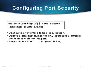 Configuring Port Security Configures an interface to be a secured port.  Defines a maximum number of MAC addresses allowed in the address table for this port. Allows counts from 1 to 132. (default 132) wg_sw_a(config-if)# port secure [max-mac-count  count ] 