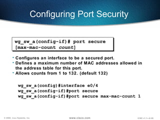 Configuring Port Security  Configures an interface to be a secured port.  Defines a maximum number of MAC addresses allowed in the address table for this port. Allows counts from 1 to 132. (default 132) wg_sw_a(config)#interface e0/4 wg_sw_a(config-if)#port secure wg_sw_a(config-if)#port secure max-mac-count 1 wg_sw_a(config-if)# port secure [max-mac-count  count ] 