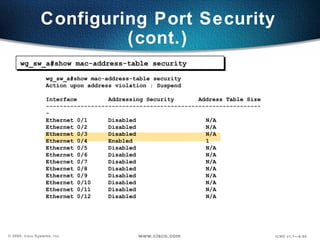 Configuring Port Security (cont.) wg_sw_a#show mac-address-table security Action upon address violation : Suspend Interface  Addressing Security  Address Table Size --------------------------------------------------------------- Ethernet 0/1  Disabled  N/A Ethernet 0/2  Disabled  N/A Ethernet 0/3  Disabled  N/A Ethernet 0/4  Enabled  1 Ethernet 0/5  Disabled  N/A Ethernet 0/6  Disabled  N/A Ethernet 0/7  Disabled  N/A Ethernet 0/8  Disabled  N/A Ethernet 0/9  Disabled  N/A Ethernet 0/10  Disabled  N/A Ethernet 0/11  Disabled  N/A Ethernet 0/12  Disabled  N/A wg_sw_a#show mac-address-table security 