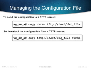 Managing the Configuration File wg_sw_a#  copy tftp:// host / src_file  nvram To send the configuration to a TFTP server: To download the configuration from a TFTP server: wg_sw_a#  copy nvram tftp:// host / dst_file 