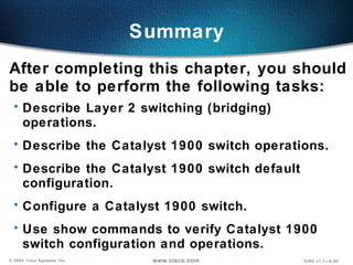 Summary After completing this chapter, you should be able to perform the following tasks: Describe Layer 2 switching (bridging) operations. Describe the Catalyst 1900 switch operations. Describe the Catalyst 1900 switch default configuration. Configure a  Catalyst  1900 switch. Use show commands to verify  Catalyst  1900 switch configuration and operations. 