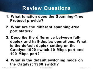 Review Questions 1. What function does the Spanning-Tree Protocol provide? 2. What are the different spanning-tree port states? 3. Describe the difference between full-duplex and half-duplex operations. What is the default duplex setting on the Catalyst 1900 switch 10-Mbps port and 100-Mbps port? 4. What is the default switching mode on the Catalyst 1900 switch? 