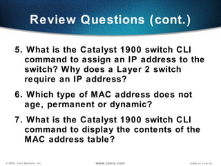 Review Questions (cont.) 5. What is the Catalyst 1900 switch CLI command to assign an IP address to the switch? Why does a Layer 2 switch require an IP address? 6. Which type of MAC address does not age, permanent or dynamic? 7. What is the Catalyst 1900 switch CLI command to display the contents of the MAC address table? 