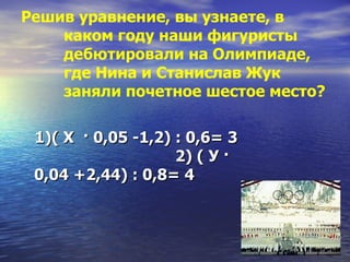 Решив уравнение, вы узнаете, в каком году наши фигуристы дебютировали на Олимпиаде, где Нина и Станислав Жук заняли почетное шестое место? 1)( Х  · 0,05 -1,2) : 0,6= 3  2) ( У · 0,04 +2,44) : 0,8= 4 