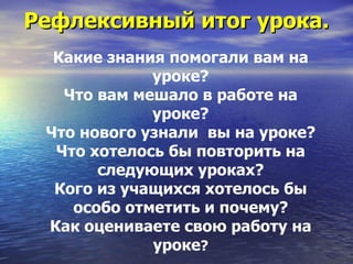 Рефлексивный итог урока. Какие знания помогали вам на уроке? Что вам мешало в работе на уроке? Что нового узнали  вы на уроке? Что хотелось бы повторить на следующих уроках? Кого из учащихся хотелось бы особо отметить и почему? Как оцениваете свою работу на уроке ? 