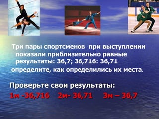 Три пары спортсменов  при выступлении показали приблизительно равные результаты: 36,7; 36,716: 36,71 определите, как определились их места . Проверьте свои результаты: 1м -36,716  2м- 36,71  3м – 36,7 