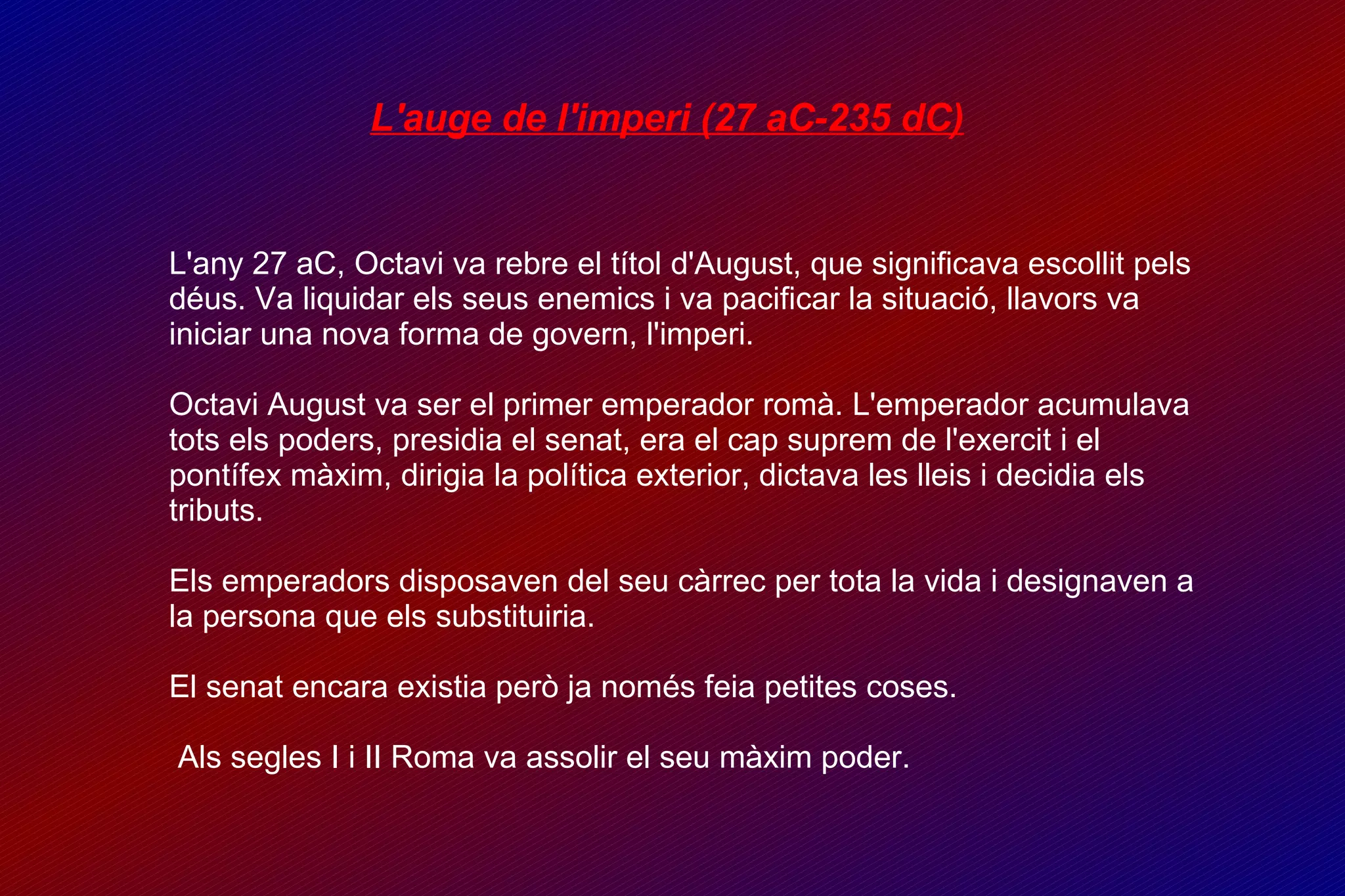L'auge de l'imperi (27 aC-235 dC)‏ L'any 27 aC, Octavi va rebre el títol d'August, que significava escollit pels déus. Va liquidar els seus enemics i va pacificar la situació, llavors va iniciar una nova forma de govern, l'imperi. Octavi August va ser el primer emperador romà. L'emperador acumulava tots els poders, presidia el senat, era el cap suprem de l'exercit i el pontífex màxim, dirigia la política exterior, dictava les lleis i decidia els tributs. Els emperadors disposaven del seu càrrec per tota la vida i designaven a la persona que els substituiria. El senat encara existia però ja només feia petites coses. Als segles I i II Roma va assolir el seu màxim poder. 