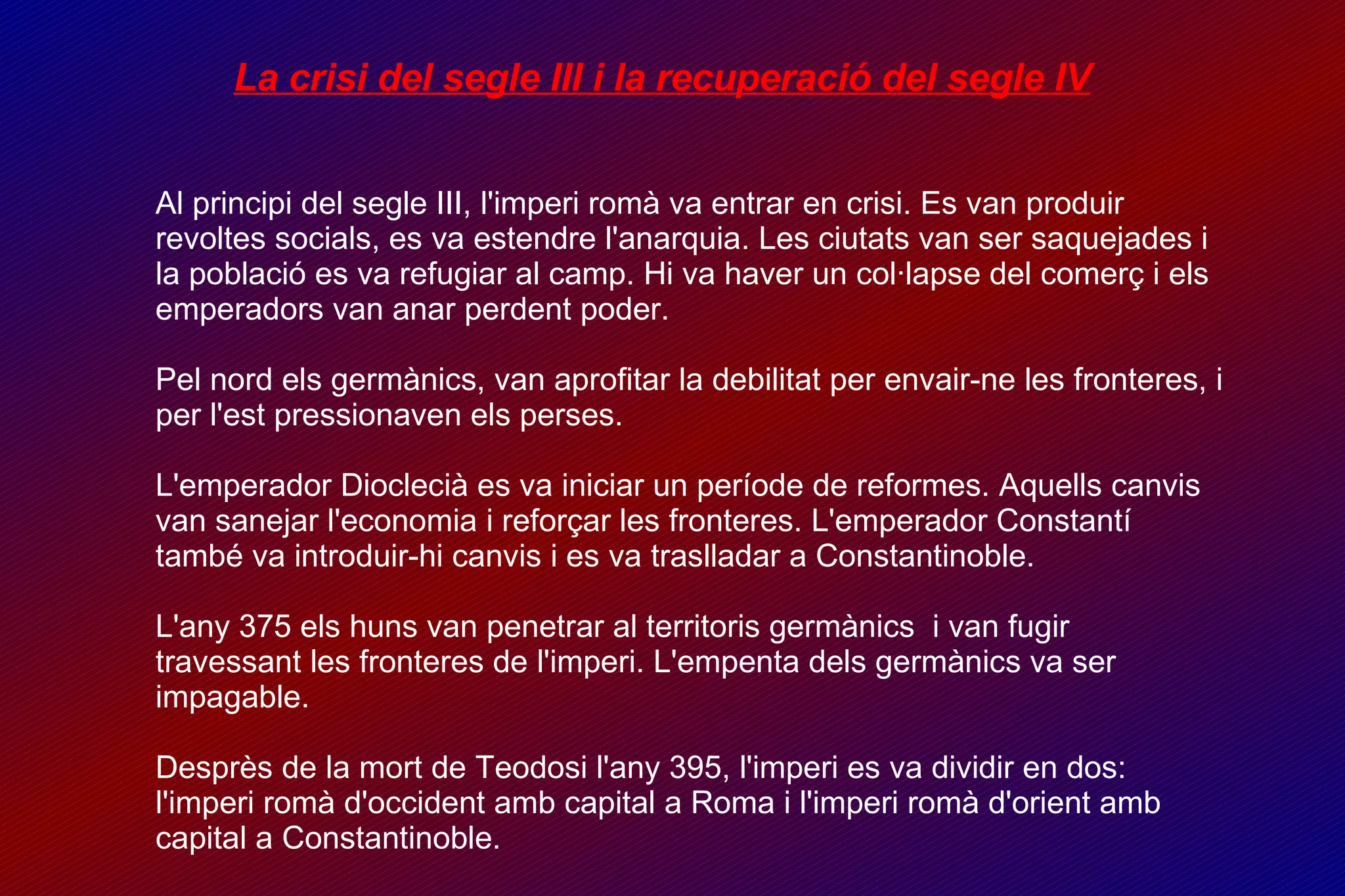 La crisi del segle III i la recuperació del segle IV Al principi del segle III, l'imperi romà va entrar en crisi. Es van produir revoltes socials, es va estendre l'anarquia. Les ciutats van ser saquejades i la població es va refugiar al camp. Hi va haver un col·lapse del comerç i els emperadors van anar perdent poder. Pel nord els germànics, van aprofitar la debilitat per envair-ne les fronteres, i per l'est pressionaven els perses. L'emperador Dioclecià es va iniciar un període de reformes. Aquells canvis van sanejar l'economia i reforçar les fronteres. L'emperador Constantí també va introduir-hi canvis i es va traslladar a Constantinoble. L'any 375 els huns van penetrar al territoris germànics  i van fugir travessant les fronteres de l'imperi. L'empenta dels germànics va ser impagable. Desprès de la mort de Teodosi l'any 395, l'imperi es va dividir en dos: l'imperi romà d'occident amb capital a Roma i l'imperi romà d'orient amb capital a Constantinoble. 